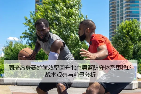 周琦热身赛护筐效率回升北京男篮防守体系更稳的战术观察与前景分析